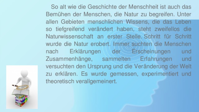  So alt wie die Geschichte der Menschheit ist auch das Bemühen der Menschen, die Natur zu begreifen. Unter allen Gebieten menschlichen Wissens, die das Leben so tiefgreifend verändert haben, steht zweifellos die Naturwissenschaft an erster Stelle. Schritt für Schritt wurde die Natur erobert. Immer suchten die Menschen nach Erklärungen der Erscheinungen und Zusammenhänge, sammelten Erfahrungen und versuchten den Ursprung und die Veränderung der Welt zu erklären. Es wurde gemessen, experimentiert und theoretisch verallgemeinert. 