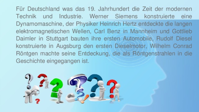 Für Deutschland was das 19. Jahrhundert die Zeit der modernen Technik und Industrie. Werner Siemens konstruierte eine Dynamomaschine, der Physiker Heinrich Hertz entdeckte die langen elektromagnetischen Wellen, Carl Benz in Mannheim und Gottlieb Daimler in Stuttgart bauten ihre ersten Automobile, Rudolf Diesel konstruierte in Augsburg den ersten Dieselmotor, Wilhelm Conrad Röntgen machte seine Entdeckung, die als Röntgenstrahlen in die Geschichte eingegangen ist. 