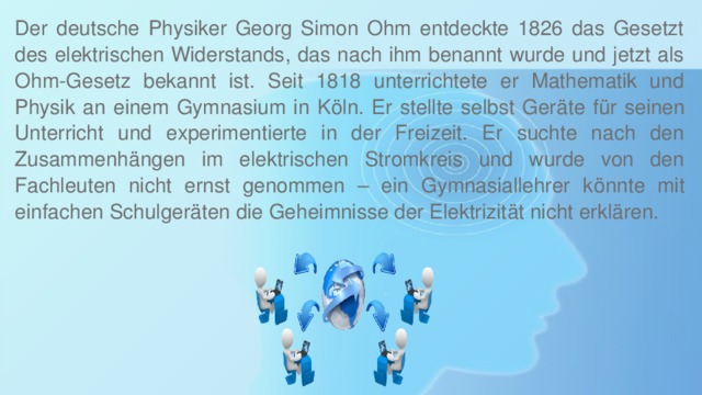 Der deutsche Physiker Georg Simon Ohm entdeckte 1826 das Gesetzt des elektrischen Widerstands, das nach ihm benannt wurde und jetzt als Ohm-Gesetz bekannt ist. Seit 1818 unterrichtete er Mathematik und Physik an einem Gymnasium in Köln. Er stellte selbst Geräte für seinen Unterricht und experimentierte in der Freizeit. Er suchte nach den Zusammenhängen im elektrischen Stromkreis und wurde von den Fachleuten nicht ernst genommen – ein Gymnasiallehrer könnte mit einfachen Schulgeräten die Geheimnisse der Elektrizität nicht erklären. 
