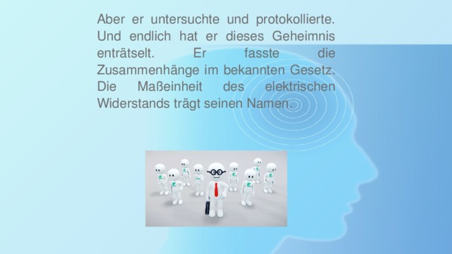 Aber er untersuchte und protokollierte. Und endlich hat er dieses Geheimnis enträtselt. Er fasste die Zusammenhänge im bekannten Gesetz. Die Maßeinheit des elektrischen Widerstands trägt seinen Namen. 