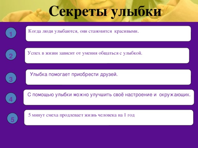 Секреты улыбки Когда люди улыбаются, они становятся красивыми . 1 Успех в жизни зависит от умения общаться с улыбкой. 2  Улыбка помогает приобрести друзей. 3  С помощью улыбки можно улучшить своё настроение и окружающих. 4  5 минут смеха продлевает жизнь человека на 1 год 5 