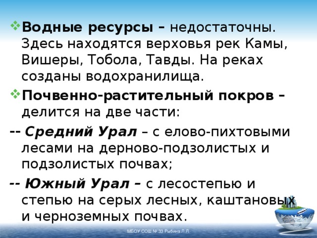 Водные ресурсы – недостаточны. Здесь находятся верховья рек Камы, Вишеры, Тобола, Тавды. На реках созданы водохранилища. Почвенно-растительный покров – делится на две части: -- Средний Урал – с елово-пихтовыми лесами на дерново-подзолистых и подзолистых почвах; -- Южный Урал – с лесостепью и степью на серых лесных, каштановых и черноземных почвах. МБОУ СОШ № 33 Рыбина Л.Л. 