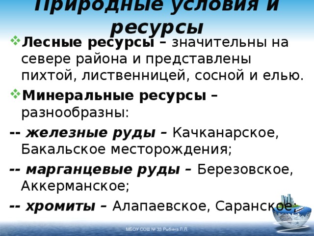 Природные условия и ресурсы Лесные ресурсы – значительны на севере района и представлены пихтой, лиственницей, сосной и елью. Минеральные ресурсы – разнообразны: -- железные руды – Качканарское, Бакальское месторождения; -- марганцевые руды – Березовское, Аккерманское; -- хромиты – Алапаевское, Саранское; МБОУ СОШ № 33 Рыбина Л.Л. 