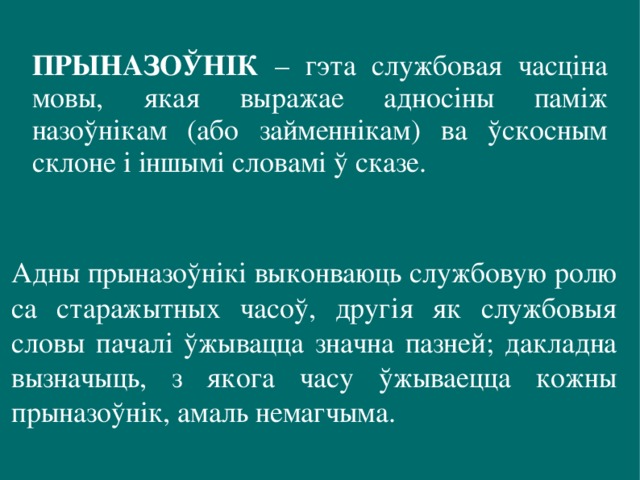 ПРЫНАЗОЎНІК – гэта службовая часціна мовы, якая выражае адносіны паміж назоўнікам (або займеннікам) ва ўскосным склоне і іншымі словамі ў сказе.   Адны прыназоўнікі выконваюць службовую ролю са старажытных часоў, другія як службовыя словы пачалі ўжывацца значна пазней; дакладна вызначыць, з якога часу ўжываецца кожны прыназоўнік, амаль немагчыма. 