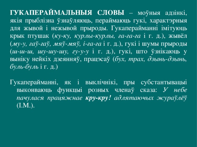 ГУКАПЕРАЙМАЛЬНЫЯ СЛОВЫ – моўныя адзінкі, якія прыблізна ўзнаўляюць, пераймаюць гукі, характэрныя для жывой і нежывой прыроды. Гукаперайманні імітуюць крык птушак ( ку-ку, курлы-курлы, га-га-га і г. д.), жывёл ( му-у, гаў-гаў, мяў-мяў, і-га-га і г. д.), гукі і шумы прыроды ( ш-ш-ш, шу-шу-шу, гу-у-у і г. д.), гукі, што ўзнікаюць у выніку нейкіх дзеянняў, працэсаў ( бух, трах, дзынь-дзынь, буль-буль і г. д.) Гукаперайманні, як і выклічнікі, пры субстантывацыі выконваюць функцыі розных членаў сказа:  У небе пачулася працяжнае кру-кру! адлятаючых жураўлёў (I.М.). 
