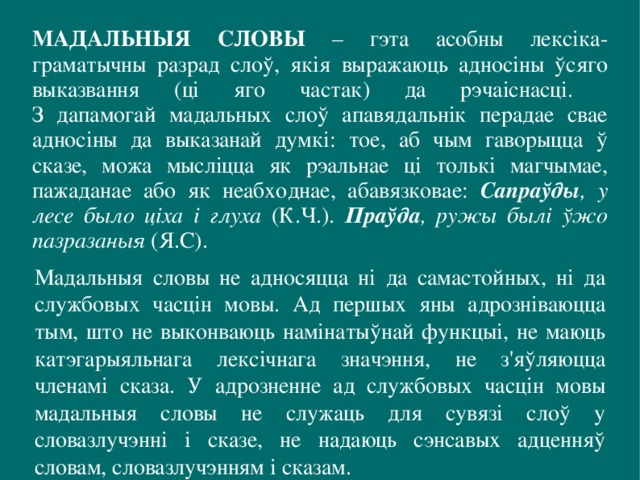 МАДАЛЬНЫЯ СЛОВЫ – гэта асобны лексіка-граматычны разрад слоў, якія выражаюць адносіны ўсяго выказвання (ці яго частак) да рэчаіснасці.  З дапамогай мадальных слоў апавядальнік перадае свае адносіны да выказанай думкі: тое, аб чым гаворыцца ў сказе, можа мысліцца як рэальнае ці толькі магчымае, пажаданае або як неабходнае, абавязковае: Сапраўды , у лесе было ціха і глуха (К.Ч.). Праўда , ружы былі ўжо пазразаныя (Я.С). Мадальныя словы не адносяцца ні да самастойных, ні да службовых часцін мовы. Ад першых яны адрозніваюцца тым, што не выконваюць намінатыўнай функцыі, не маюць катэгарыяльнага лексічнага значэння, не з'яўляюцца членамі сказа. У адрозненне ад службовых часцін мовы мадальныя словы не служаць для сувязі слоў у словазлучэнні і сказе, не надаюць сэнсавых адценняў словам, словазлучэнням і сказам. 