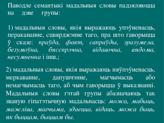 Паводле семантыкі мадальныя словы падзяляюцца на дзве групы:   1) мадальныя словы, якія выражаюць упэўненасць, перакананне, сцвярджэнне таго, пра што гаворыцца ў сказе: праўда, факт, сапраўды, зразумела, безумоўна, бясспрэчна, відавочна, вядома, несумненна і інш.; 2) мадальныя словы, якія выражаюць няўпэўненасць, меркаванне, дапушчэнне, магчымасць або немагчымасць таго, аб чым гаворыцца ў выказванні. Мадальныя словы гэтай групы абазначаюць так званую гіпатэтычную мадальнасць: можа, мабыць, мажліва, магчыма, здаецца, відаць, можа быць, як быццам, быццам бы . 