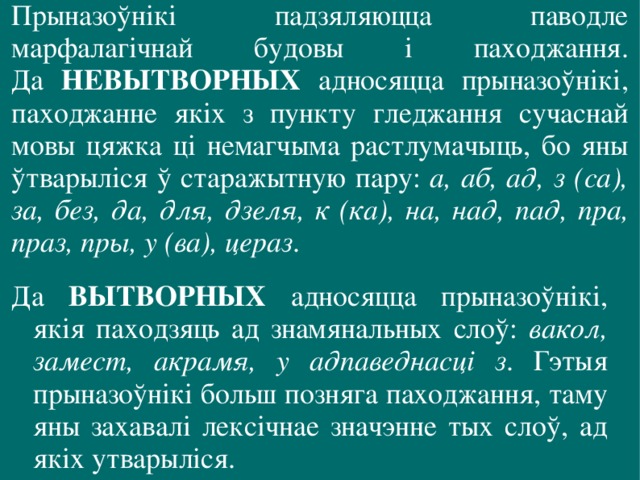 Прыназоўнікі падзяляюцца паводле марфалагічнай будовы і паходжання.  Да НЕВЫТВОРНЫХ адносяцца прыназоўнікі, паходжанне якіх з пункту гледжання сучаснай мовы цяжка ці немагчыма растлумачыць, бо яны ўтварыліся ў старажытную пару: а, аб, ад, з (са), за, без, да, для, дзеля, к (ка), на, над, пад, пра, праз, пры, у (ва), цераз . Да ВЫТВОРНЫХ адносяцца прыназоўнікі, якія паходзяць ад знамянальных слоў: вакол, замест, акрамя, у адпаведнасці з . Гэтыя прыназоўнікі больш позняга паходжання, таму яны захавалі лексічнае значэнне тых слоў, ад якіх утварыліся. 