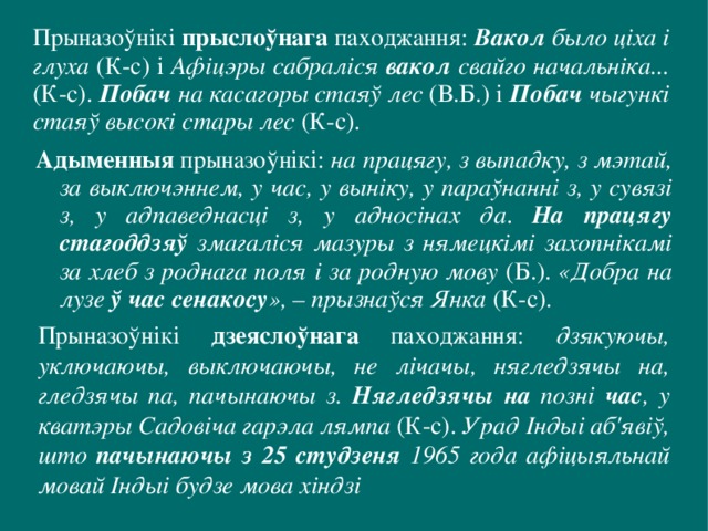 Прыназоўнікі прыслоўнага паходжання: Вакол было ціха і глуха (К-с) і Афіцэры сабраліся вакол свайго начальніка... (К-с). Побач на касагоры стаяў лес (В.Б.) і Побач чыгункі стаяў высокі стары лес (К-с). Адыменныя прыназоўнікі: на працягу, з выпадку, з мэтай, за выключэннем, у час, у выніку, у параўнанні з, у сувязі з, у адпаведнасці з, у адносінах да . На працягу стагоддзяў змагаліся мазуры з нямецкімі захопнікамі за хлеб з роднага поля і за родную мову (Б.). «Добра на лузе ў час сенакосу », – прызнаўся Янка (К-с). Прыназоўнікі дзеяслоўнага паходжання: дзякуючы, уключаючы, выключаючы, не лічачы, нягледзячы на, гледзячы па, пачынаючы з. Нягледзячы на позні час , у кватэры Садовіча гарэла лямпа (К-с). Урад Індыі аб'явіў, што пачынаючы з 25 студзеня 1965 года афіцыяльнай мовай Індыі будзе мова хіндзі  