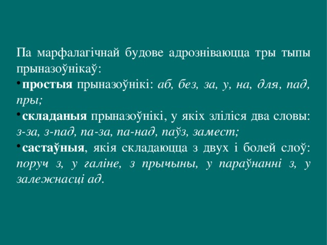 Па марфалагічнай будове адрозніваюцца тры тыпы прыназоўнікаў: простыя прыназоўнікі: аб, без, за, у, на, для, пад, пры; складаныя прыназоўнікі, у якіх зліліся два словы: з-за, з-пад, па-за, па-над, паўз, замест; састаўныя , якія складаюцца з двух і болей слоў: поруч з, у галіне, з прычыны, у параўнанні з, у залежнасці ад. 