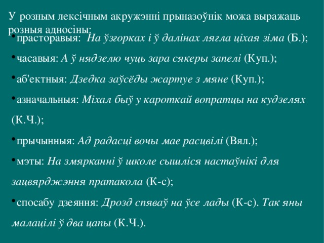 У розным лексічным акружэнні прыназоўнік можа выражаць розныя адносіны:   прасторавыя: На ўзгорках і ў далінах лягла ціхая зіма (Б.); часавыя: А ў нядзелю чуць зара сякеры запелі (Куп.); аб'ектныя: Дзедка заўсёды жартуе з мяне (Куп.); азначальныя: Міхал быў у кароткай вопратцы на кудзелях (К.Ч.); прычынныя: Ад радасці вочы мае расцвілі (Вял.); мэты: На змярканні ў школе сышліся настаўнікі для зацвярджэння пратакола (К-с); спосабу дзеяння: Дрозд спяваў на ўсе лады (К-с). Так яны малацілі ў два цапы (К.Ч.). 