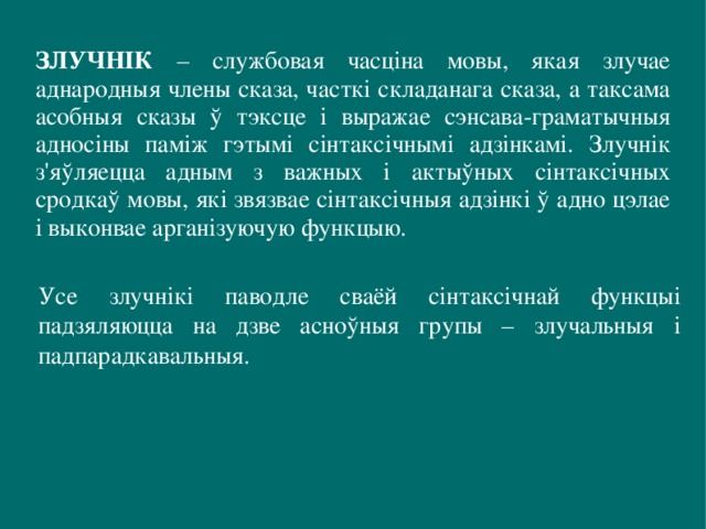 ЗЛУЧНІК – службовая часціна мовы, якая злучае аднародныя члены сказа, часткі складанага сказа, а таксама асобныя сказы ў тэксце і выражае сэнсава-граматычныя адносіны паміж гэтымі сінтаксічнымі адзінкамі. Злучнік з'яўляецца адным з важных і актыўных сінтаксічных сродкаў мовы, які звязвае сінтаксічныя адзінкі ў адно цэлае і выконвае арганізуючую функцыю. Усе злучнікі паводле сваёй сінтаксічнай функцыі падзяляюцца на дзве асноўныя групы – злучальныя і падпарадкавальныя. 