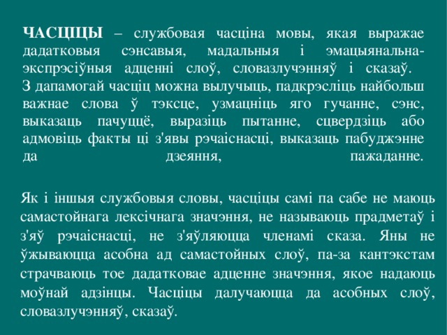 ЧАСЦІЦЫ – службовая часціна мовы, якая выражае дадатковыя сэнсавыя, мадальныя і эмацыянальна-экспрэсіўныя адценні слоў, словазлучэнняў і сказаў.  З дапамогай часціц можна вылучыць, падкрэсліць найбольш важнае слова ў тэксце, узмацніць яго гучанне, сэнс, выказаць пачуццё, выразіць пытанне, сцвердзіць або адмовіць факты ці з'явы рэчаіснасці, выказаць пабуджэнне да дзеяння, пажаданне .   Як і іншыя службовыя словы, часціцы самі па сабе не маюць самастойнага лексічнага значэння, не называюць прадметаў і з'яў рэчаіснасці, не з'яўляюцца членамі сказа. Яны не ўжываюцца асобна ад самастойных слоў, па-за кантэкстам страчваюць тое дадатковае адценне значэння, якое надаюць моўнай адзінцы. Часціцы далучаюцца да асобных слоў,  словазлучэнняў,  сказаў . 