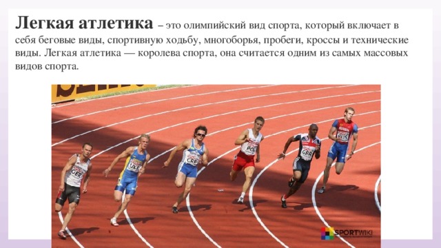 Легкая атлетика – это олимпийский вид спорта, который включает в себя беговые виды, спортивную ходьбу, многоборья, пробеги, кроссы и технические виды. Легкая атлетика — королева спорта, она считается одним из самых массовых видов спорта.   