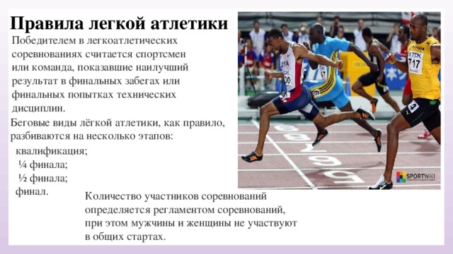 Правила легкой атлетики Победителем в легкоатлетических соревнованиях считается спортсмен или команда, показавшие наилучший результат в финальных забегах или финальных попытках технических дисциплин. Беговые виды лёгкой атлетики, как правило, разбиваются на несколько этапов: квалификация;  ¼ финала;  ½ финала; финал. Количество участников соревнований определяется регламентом соревнований, при этом мужчины и женщины не участвуют в общих стартах.   