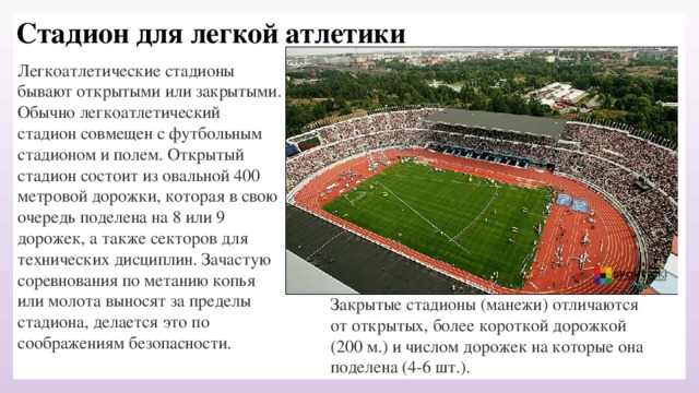 Стадион для легкой атлетики Легкоатлетические стадионы бывают открытыми или закрытыми. Обычно легкоатлетический стадион совмещен с футбольным стадионом и полем. Открытый стадион состоит из овальной 400 метровой дорожки, которая в свою очередь поделена на 8 или 9 дорожек, а также секторов для технических дисциплин. Зачастую соревнования по метанию копья или молота выносят за пределы стадиона, делается это по соображениям безопасности. Закрытые стадионы (манежи) отличаются от открытых, более короткой дорожкой (200 м.) и числом дорожек на которые она поделена (4-6 шт.). 