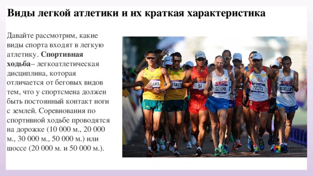Виды легкой атлетики и их краткая характеристика Давайте рассмотрим, какие виды спорта входят в легкую атлетику. Спортивная ходьба – легкоатлетическая дисциплина, которая отличается от беговых видов тем, что у спортсмена должен быть постоянный контакт ноги с землей. Соревнования по спортивной ходьбе проводятся на дорожке (10 000 м., 20 000 м., 30 000 м., 50 000 м.) или шоссе (20 000 м. и 50 000 м.). 