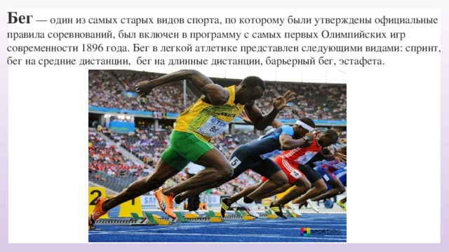 Бег  — один из самых старых видов спорта, по которому были утверждены официальные правила соревнований, был включен в программу с самых первых Олимпийских игр современности 1896 года. Бег в легкой атлетике представлен следующими видами: спринт, бег на средние дистанции,  бег на длинные дистанции, барьерный бег, эстафета.    