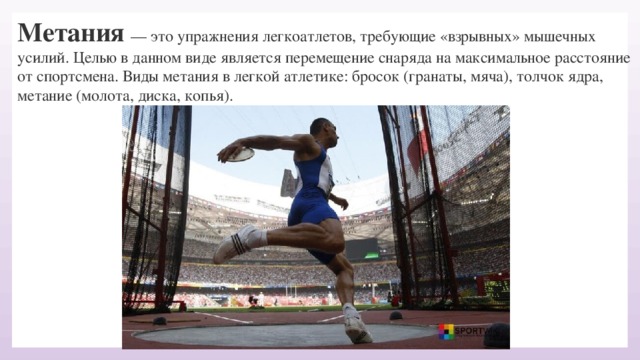 Метания — это упражнения легкоатлетов, требующие «взрывных» мышечных усилий. Целью в данном виде является перемещение снаряда на максимальное расстояние от спортсмена. Виды метания в легкой атлетике: бросок (гранаты, мяча), толчок ядра, метание (молота, диска, копья).     