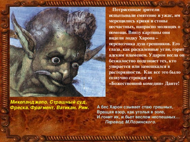 Потрясенные зрители испытывали смятение и ужас, им мерещились крики и стоны несчастных, напрасно молящих о помощи. Внизу картины они видели лодку Харона – перевозчика душ грешников. Его глаза, как раскаленные угли, горят адским пламенем. Ударом весла он безжалостно подгоняет тех, кто упирается или замешкался в растерянности. Как все это было созвучно строкам из «Божественной комедии» Данте!  Микеланджело. Страшный суд. Фреска. Фрагмент. Ватикан. Рим.  А бес Харон сзывает стаю грешных, Вращая взор, как уголья в золе, И гонит их, и бьет веслом неспешных…  Перевод М.Лозинского.  