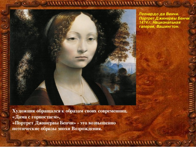 Леонардо да Винчи. Портрет Джинервы Бенчи. 1474 г. Национальная галерея, Вашингтон. Художник обращался к образам своих современниц. «Дама с горностаем», «Портрет Джинервы Бенчи» - это возвышенно поэтические образы эпохи Возрождения.  