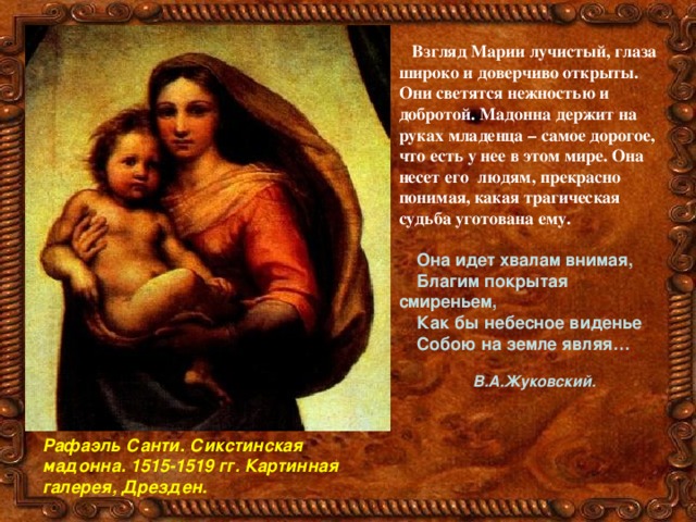 Взгляд Марии лучистый, глаза широко и доверчиво открыты. Они светятся нежностью и добротой. Мадонна держит на руках младенца – самое дорогое, что есть у нее в этом мире. Она несет его людям, прекрасно понимая, какая трагическая судьба уготована ему.   Она идет хвалам внимая,  Благим покрытая смиреньем,  Как бы небесное виденье  Собою на земле являя…  В.А.Жуковский.  Рафаэль Санти. Сикстинская мадонна. 1515-1519 гг. Картинная галерея, Дрезден. 