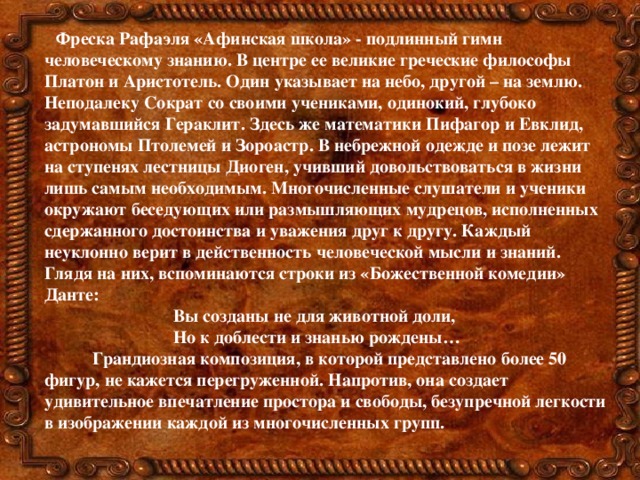 Фреска Рафаэля «Афинская школа» - подлинный гимн человеческому знанию. В центре ее великие греческие философы Платон и Аристотель. Один указывает на небо, другой – на землю. Неподалеку Сократ со своими учениками, одинокий, глубоко задумавшийся Гераклит. Здесь же математики Пифагор и Евклид, астрономы Птолемей и Зороастр. В небрежной одежде и позе лежит на ступенях лестницы Диоген, учивший довольствоваться в жизни лишь самым необходимым. Многочисленные слушатели и ученики окружают беседующих или размышляющих мудрецов, исполненных сдержанного достоинства и уважения друг к другу. Каждый неуклонно верит в действенность человеческой мысли и знаний. Глядя на них, вспоминаются строки из «Божественной комедии» Данте:  Вы созданы не для животной доли,  Но к доблести и знанью рождены…  Грандиозная композиция, в которой представлено более 50 фигур, не кажется перегруженной. Напротив, она создает удивительное впечатление простора и свободы, безупречной легкости в изображении каждой из многочисленных групп.  