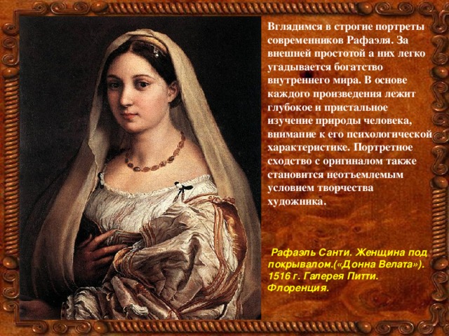 Вглядимся в строгие портреты современников Рафаэля. За внешней простотой а них легко угадывается богатство внутреннего мира. В основе каждого произведения лежит глубокое и пристальное изучение природы человека, внимание к его психологической характеристике. Портретное сходство с оригиналом также становится неотъемлемым условием творчества художника.     Рафаэль Санти. Женщина под покрывалом.(«Донна Велата»). 1516 г. Галерея Питти. Флоренция. 