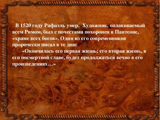 В 1520 году Рафаэль умер. Художник, оплакиваемый всем Римом, был с почестями похоронен в Пантеоне, «храме всех богов». Один из его современников пророчески писал в те дни:  «Окончилась его первая жизнь; его вторая жизнь, в его посмертной славе, будет продолжаться вечно в его произведениях…» 