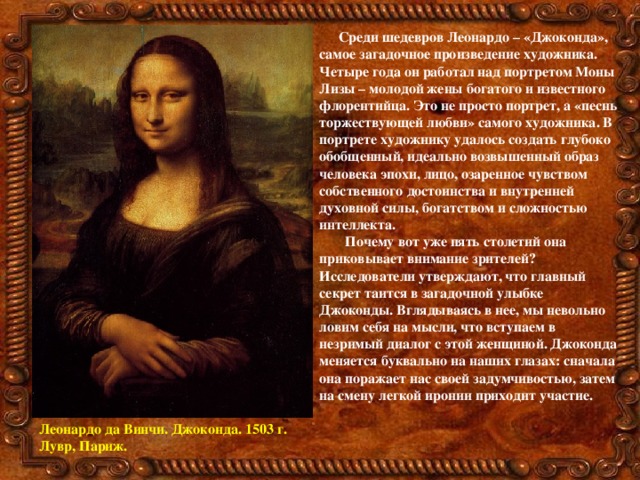 Среди шедевров Леонардо – «Джоконда», самое загадочное произведение художника. Четыре года он работал над портретом Моны Лизы – молодой жены богатого и известного флорентийца. Это не просто портрет, а «песнь торжествующей любви» самого художника. В портрете художнику удалось создать глубоко обобщенный, идеально возвышенный образ человека эпохи, лицо, озаренное чувством собственного достоинства и внутренней духовной силы, богатством и сложностью интеллекта.  Почему вот уже пять столетий она приковывает внимание зрителей ? Исследователи утверждают, что главный секрет таится в загадочной улыбке Джоконды. Вглядываясь в нее, мы невольно ловим себя на мысли, что вступаем в незримый диалог с этой женщиной. Джоконда меняется буквально на наших глазах: сначала она поражает нас своей задумчивостью, затем на смену легкой иронии приходит участие.   Леонардо да Винчи. Джоконда. 1503 г. Лувр, Париж. 