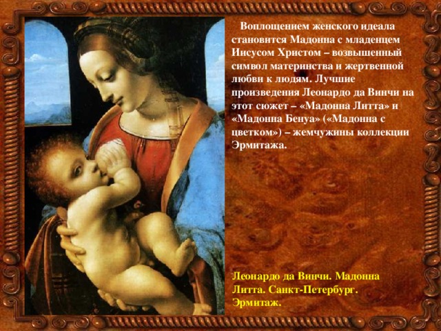 Воплощением женского идеала становится Мадонна с младенцем Иисусом Христом – возвышенный символ материнства и жертвенной любви к людям. Лучшие произведения Леонардо да Винчи на этот сюжет – «Мадонна Литта» и «Мадонна Бенуа» («Мадонна с цветком») – жемчужины коллекции Эрмитажа.  Леонардо да Винчи. Мадонна Литта. Санкт-Петербург. Эрмитаж. 