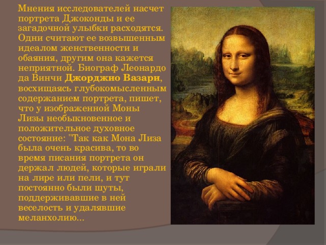  Мнения исследователей насчет портрета Джоконды и ее загадочной улыбки расходятся. Одни считают ее возвышенным идеалом женственности и обаяния, другим она кажется неприятной. Биограф Леонардо да Винчи Джорджио Вазари , восхищаясь глубокомысленным содержанием портрета, пишет, что у изображенной Моны Лизы необыкновенное и положительное духовное состояние: 