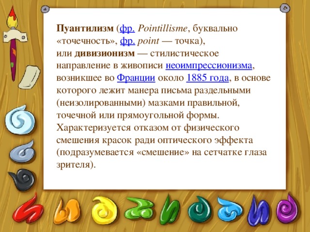 Пуантилизм  ( фр.   Pointillisme , буквально «точечность»,  фр.   point  — точка), или  дивизионизм  — стилистическое направление в живописи  неоимпрессионизма , возникшее во  Франции  около  1885 года , в основе которого лежит манера письма раздельными (неизолированными) мазками правильной, точечной или прямоугольной формы. Характеризуется отказом от физического смешения красок ради оптического эффекта (подразумевается «смешение» на сетчатке глаза зрителя). 