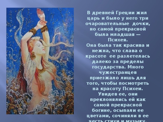 В древней Греции жил  царь и было у него три очаровательные  дочки, но самой прекрасной была младшая — Психея. Она была так красива и нежна, что слава о  красоте  ее разлетелась далеко за пределы государства. Много чужестранцев приезжало лишь для того, чтобы посмотреть на красоту Психеи. Увидев ее, они преклонялись ей как самой прекрасной богине, осыпали ее цветами, сочиняли в ее честь стихи и музыку, перестав  превозносить Афродиту как самую прекрасную. 