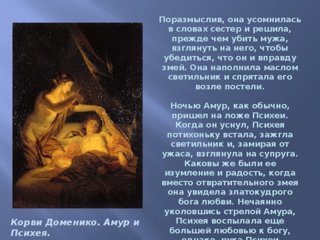 Поразмыслив, она усомнилась в словах сестер и решила, прежде чем убить мужа, взглянуть на него, чтобы убедиться, что он и вправду змей. Она наполнила маслом светильник и спрятала его возле постели.   Ночью Амур, как обычно, пришел на ложе Психеи. Когда он уснул, Психея потихоньку встала, зажгла светильник и, замирая от ужаса, взглянула на супруга. Каковы же были ее изумление и радость, когда вместо отвратительного змея она увидела златокудрого бога любви. Нечаянно уколовшись стрелой Амура, Психея воспылала еще большей любовью к богу, однако, рука Психеи дрогнула, светильник наклонился, и капля горячего масла упала на плечо спящего.   Корви Доменико. Амур и Психея. 