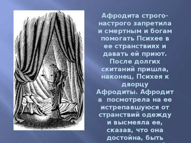 Афродита строго-настрого запретила и смертным и богам помогать Психее в ее странствиях и давать ей приют.  После долгих скитаний пришла, наконец, Психея к дворцу Афродиты. Афродита посмотрела на ее истрепавшуюся от странствий одежду и высмеяла ее, сказав, что она достойна, быть только служанкой у нее. 