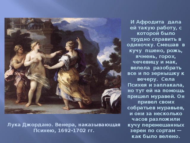 И Афродита дала ей такую работу, с которой было трудно справить в одиночку. Смешав  в кучу  пшено, рожь, ячмень, горох, чечевицу и мак,  велела  разобрать все и по зернышку к вечеру.  Села Психея и заплакала, но тут ей на помощь пришел муравей. Он привел своих собратьев муравьев, и они за несколько часов разложили кучу перемешанных зерен по сортам — как было велено. Лука Джордано. Венера, наказывающая Психею, 1692-1702 гг. 