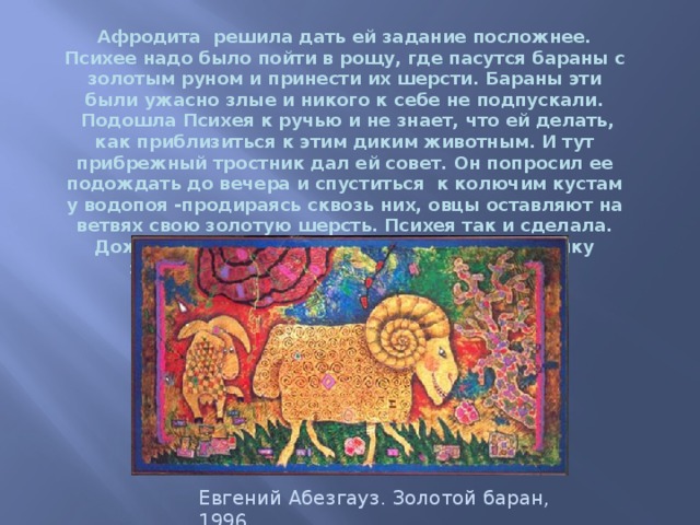 Афродита решила дать ей задание посложнее. Психее надо было пойти в рощу, где пасутся бараны с золотым руном и принести их шерсти. Бараны эти были ужасно злые и никого к себе не подпускали.   Подошла Психея к ручью и не знает, что ей делать, как приблизиться к этим диким животным. И тут прибрежный тростник дал ей совет. Он попросил ее подождать до вечера и спуститься  к колючим кустам у водопоя -продираясь сквозь них, овцы оставляют на ветвях свою золотую шерсть. Психея так и сделала. Дождавшись вечера, она набрала целую охапку золотой шерсти и принесла ее Афродите. Евгений Абезгауз. Золотой баран, 1996. 