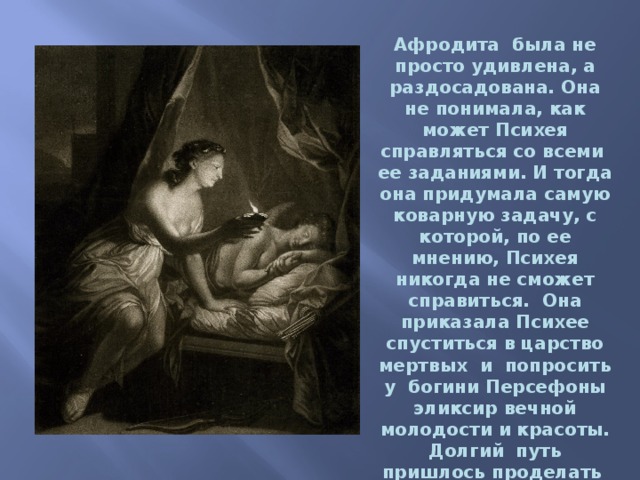 Афродита была не просто удивлена, а раздосадована. Она не понимала, как может Психея справляться со всеми  ее заданиями. И тогда она придумала самую коварную задачу, с которой, по ее мнению, Психея никогда не сможет справиться.  Она приказала Психее спуститься в царство мертвых  и  попросить у  богини Персефоны эликсир вечной молодости и красоты. Долгий  путь пришлось проделать  Психее, чтобы достигнуть Царства мертвых.   