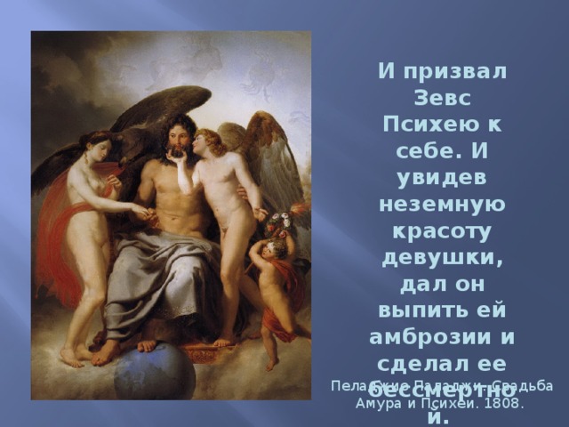 И призвал Зевс Психею к себе. И увидев неземную красоту девушки, дал он выпить ей амброзии и сделал ее бессмертной.  Пеладжио Паладжи. Свадьба Амура и Психеи. 1808. 