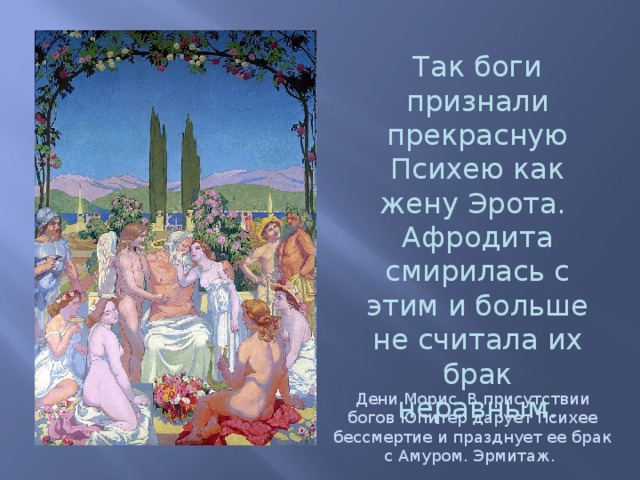 Так боги признали прекрасную Психею как жену Эрота.  Афродита смирилась с этим и больше не считала их брак неравным.   Дени Морис. В присутствии богов Юпитер дарует Психее бессмертие и празднует ее брак с Амуром. Эрмитаж. 