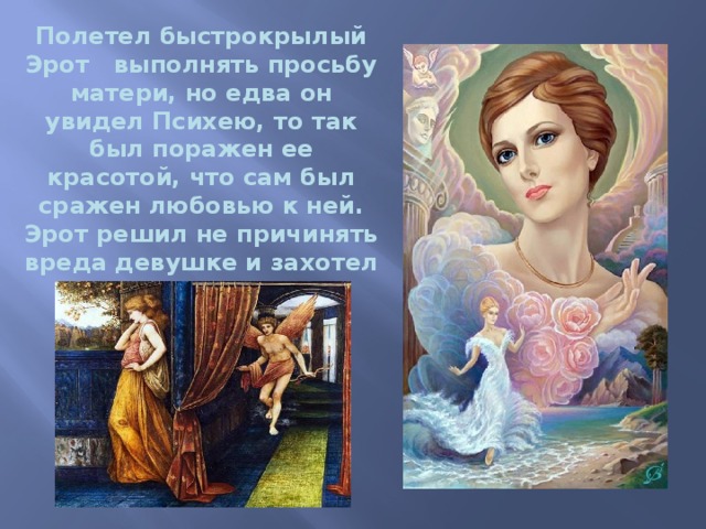  Полетел быстрокрылый Эрот   выполнять просьбу матери, но едва он увидел Психею, то так был поражен ее красотой, что сам был сражен любовью к ней. Эрот решил не причинять вреда девушке и захотел сделать ее своей женой. 