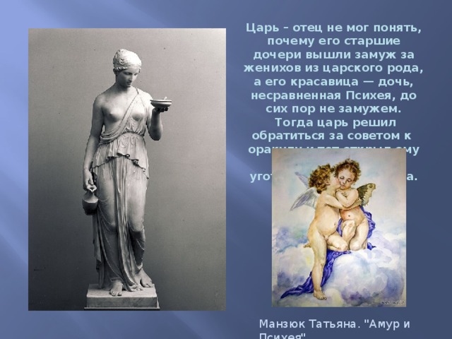 Царь – отец не мог понять, почему его старшие дочери вышли замуж за женихов из царского рода, а его красавица — дочь, несравненная Психея, до сих пор не замужем.   Тогда царь решил обратиться за советом к  оракулу и тот открыл ему тайну, что Психее  уготована другая судьба. Манзюк Татьяна. 