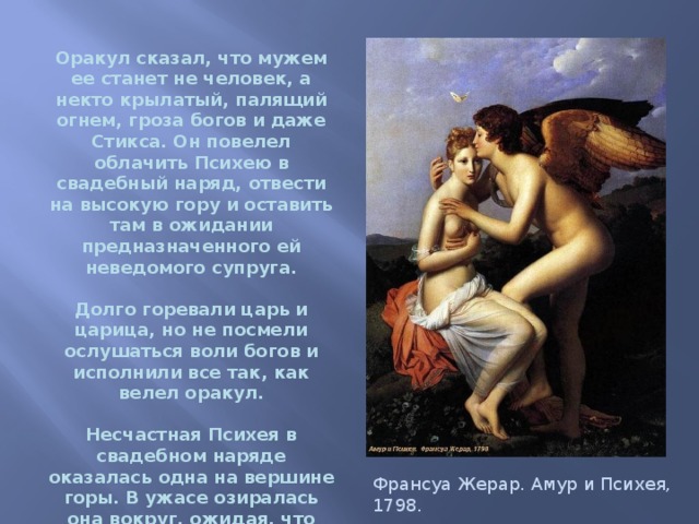  Оракул сказал, что мужем ее станет не человек, а некто крылатый, палящий огнем, гроза богов и даже Стикса. Он повелел облачить Психею в свадебный наряд, отвести на высокую гору и оставить там в ожидании предназначенного ей неведомого супруга.   Долго горевали царь и царица, но не посмели ослушаться воли богов и исполнили все так, как велел оракул.   Несчастная Психея в свадебном наряде оказалась одна на вершине горы. В ужасе озиралась она вокруг, ожидая, что вот-вот появится какое-нибудь чудовище. Франсуа Жерар. Амур и Психея, 1798. 