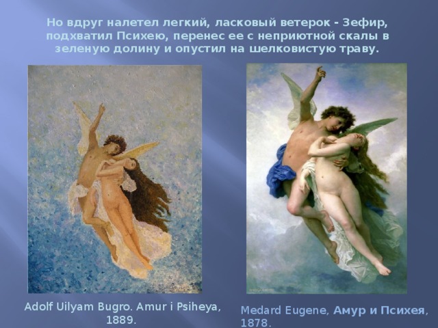  Но вдруг налетел легкий, ласковый ветерок - Зефир, подхватил Психею, перенес ее с неприютной скалы в зеленую долину и опустил на шелковистую траву. Adolf Uilyam Bugro. Amur i Psiheya, 1889.  Medard Eugene, Амур  и  Психея , 1878. 