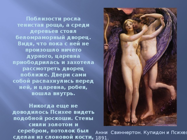  Поблизости росла тенистая роща, а среди деревьев стоял беломраморный дворец. Видя, что пока с ней не произошло ничего дурного, царевна приободрилась и захотела рассмотреть дворец поближе. Двери сами собой распахнулись перед ней, и царевна, робея, вошла внутрь.   Никогда еще не доводилось Психее видеть подобной роскоши. Стены сияли золотом и серебром, потолок был сделан из слоновой кости, а пол, который она попирала ногами, выложен из драгоценных камней.    Анни Свиннертон. Купидон и Психея, 1891. 