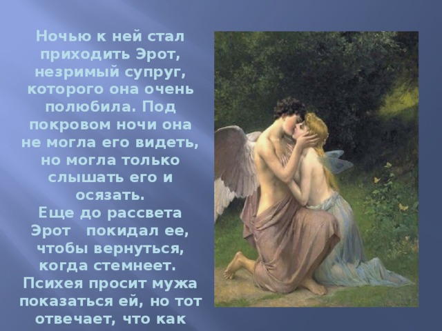 Ночью к ней стал приходить Эрот, незримый супруг, которого она очень полюбила. Под покровом ночи она не могла его видеть, но могла только слышать его и осязать. Еще до рассвета Эрот   покидал ее, чтобы вернуться, когда стемнеет.   Психея просит мужа показаться ей, но тот отвечает, что как только она увидит его, то придет конец их счастью, и он покинет ее. 