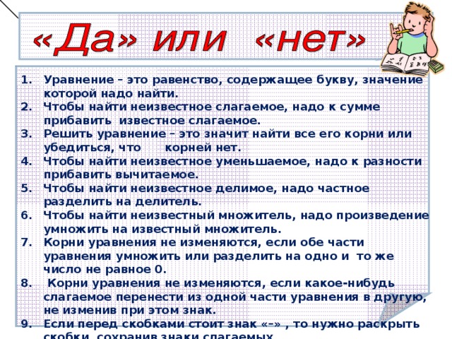 Уравнение – это равенство, содержащее букву, значение которой надо найти. Чтобы найти неизвестное слагаемое, надо к сумме прибавить  известное слагаемое.  Решить уравнение – это значит найти все его корни или убедиться, что корней нет.  Чтобы найти неизвестное уменьшаемое, надо к разности прибавить вычитаемое.  Чтобы найти неизвестное делимое, надо частное разделить на делитель. Чтобы найти неизвестный множитель, надо произведение умножить на известный множитель.  Корни уравнения не изменяются, если обе части уравнения умножить или разделить на одно и  то же число не равное 0.   Корни уравнения не изменяются, если какое-нибудь слагаемое перенести из одной части уравнения в другую, не изменив при этом знак.  Если перед скобками стоит знак «–» , то нужно раскрыть скобки, сохранив знаки слагаемых. Чтобы сложить подобные слагаемые, надо сложить их коэффициенты и результат умножить на общую буквенную часть.  