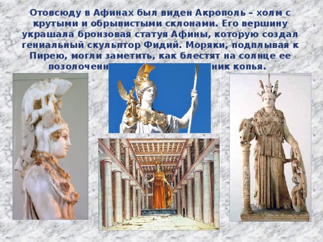Отовсюду в Афинах был виден Акрополь – холм с крутыми и обрывистыми склонами. Его вершину украшала бронзовая статуя Афины, которую создал гениальный скульптор Фидий. Моряки, подплывая к Пирею, могли заметить, как блестят на солнце ее позолоченные шлем и наконечник копья. 