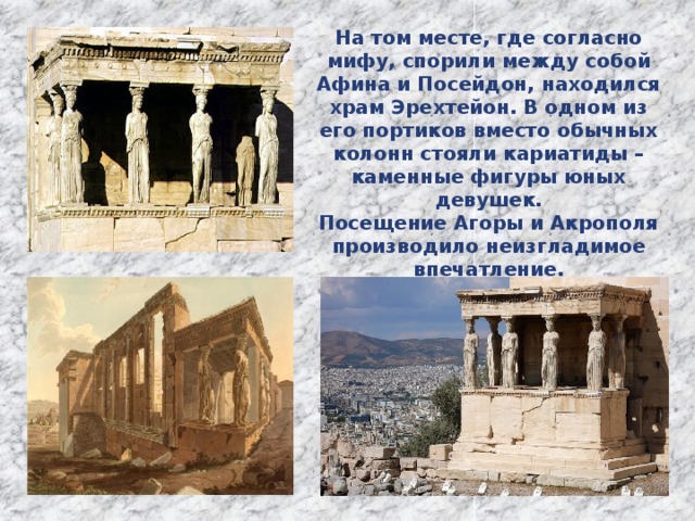 На том месте, где согласно мифу, спорили между собой Афина и Посейдон, находился храм Эрехтейон. В одном из его портиков вместо обычных колонн стояли кариатиды – каменные фигуры юных девушек. Посещение Агоры и Акрополя производило неизгладимое впечатление. 